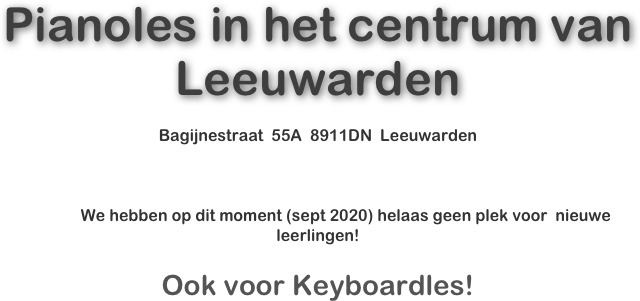  
 
 
 


 
Pianoles in het centrum van Leeuwarden

Bagijnestraat  55A  8911DN  Leeuwarden



              We hebben op dit moment (sept 2020) helaas geen plek voor  nieuwe leerlingen!



Ook voor Keyboardles!
 
 
